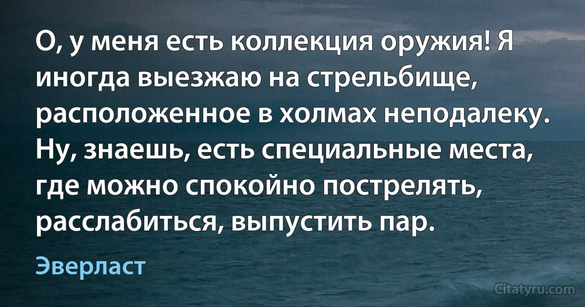 О, у меня есть коллекция оружия! Я иногда выезжаю на стрельбище, расположенное в холмах неподалеку. Ну, знаешь, есть специальные места, где можно спокойно пострелять, расслабиться, выпустить пар. (Эверласт)