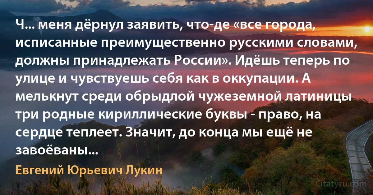 Ч... меня дёрнул заявить, что-де «все города, исписанные преимущественно русскими словами, должны принадлежать России». Идёшь теперь по улице и чувствуешь себя как в оккупации. А мелькнут среди обрыдлой чужеземной латиницы три родные кириллические буквы - право, на сердце теплеет. Значит, до конца мы ещё не завоёваны... (Евгений Юрьевич Лукин)