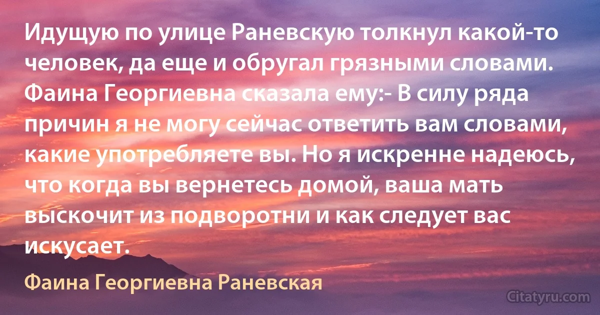 Идущую по улице Раневскую толкнул какой-то человек, да еще и обругал грязными словами. Фаина Георгиевна сказала ему:- В силу ряда причин я не могу сейчас ответить вам словами, какие употребляете вы. Но я искренне надеюсь, что когда вы вернетесь домой, ваша мать выскочит из подворотни и как следует вас искусает. (Фаина Георгиевна Раневская)