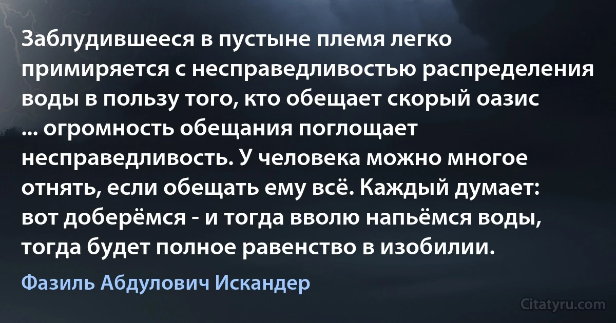 Заблудившееся в пустыне племя легко примиряется с несправедливостью распределения воды в пользу того, кто обещает скорый оазис ... огромность обещания поглощает несправедливость. У человека можно многое отнять, если обещать ему всё. Каждый думает: вот доберёмся - и тогда вволю напьёмся воды, тогда будет полное равенство в изобилии. (Фазиль Абдулович Искандер)