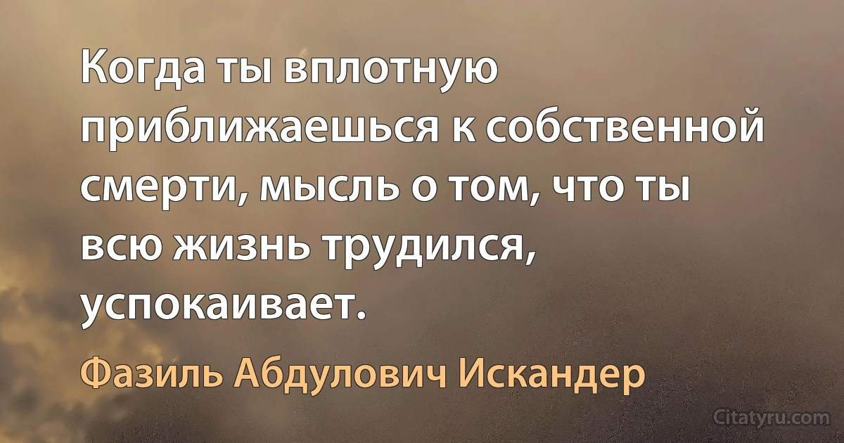 Когда ты вплотную приближаешься к собственной смерти, мысль о том, что ты всю жизнь трудился, успокаивает. (Фазиль Абдулович Искандер)