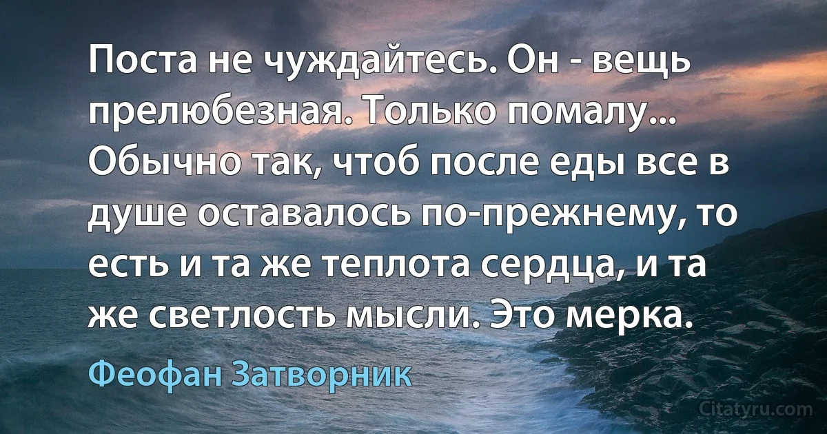 Поста не чуждайтесь. Он - вещь прелюбезная. Только помалу... Обычно так, чтоб после еды все в душе оставалось по-прежнему, то есть и та же теплота сердца, и та же светлость мысли. Это мерка. (Феофан Затворник)