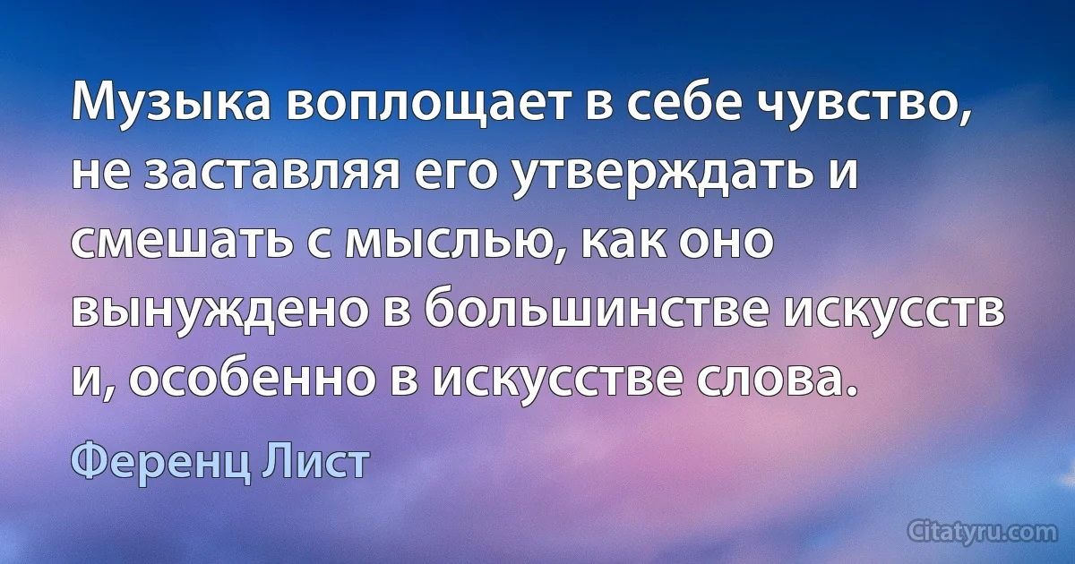 Музыка воплощает в себе чувство, не заставляя его утверждать и смешать с мыслью, как оно вынуждено в большинстве искусств и, особенно в искусстве слова. (Ференц Лист)