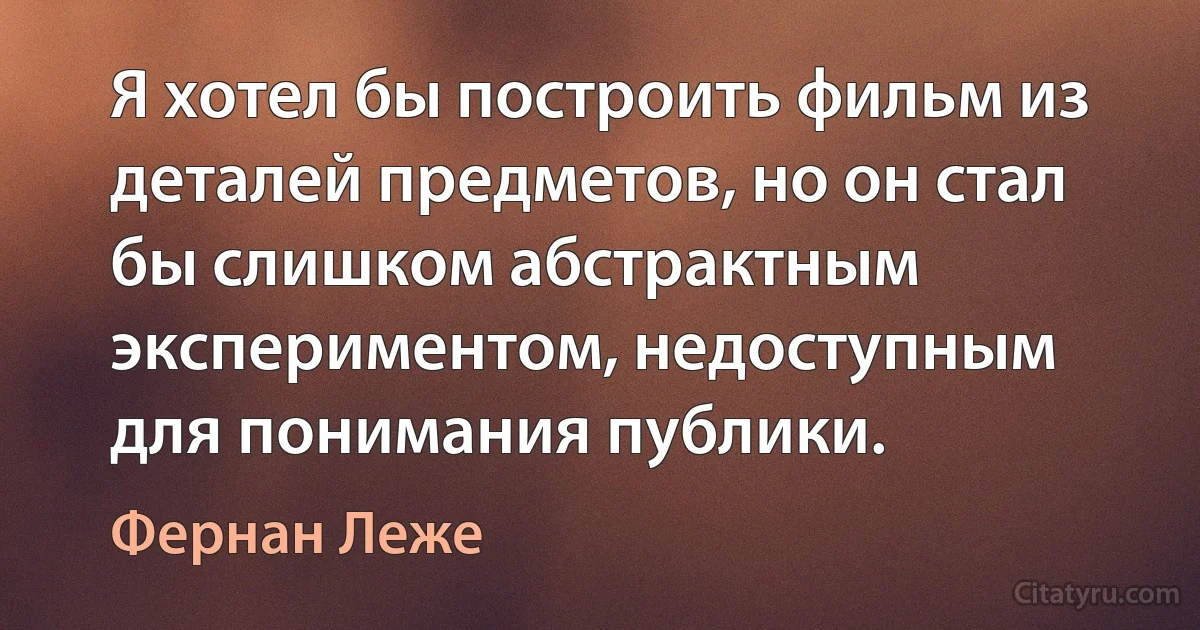 Я хотел бы построить фильм из деталей предметов, но он стал бы слишком абстрактным экспериментом, недоступным для понимания публики. (Фернан Леже)