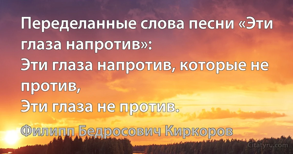 Переделанные слова песни «Эти глаза напротив»:
Эти глаза напротив, которые не против,
Эти глаза не против. (Филипп Бедросович Киркоров)