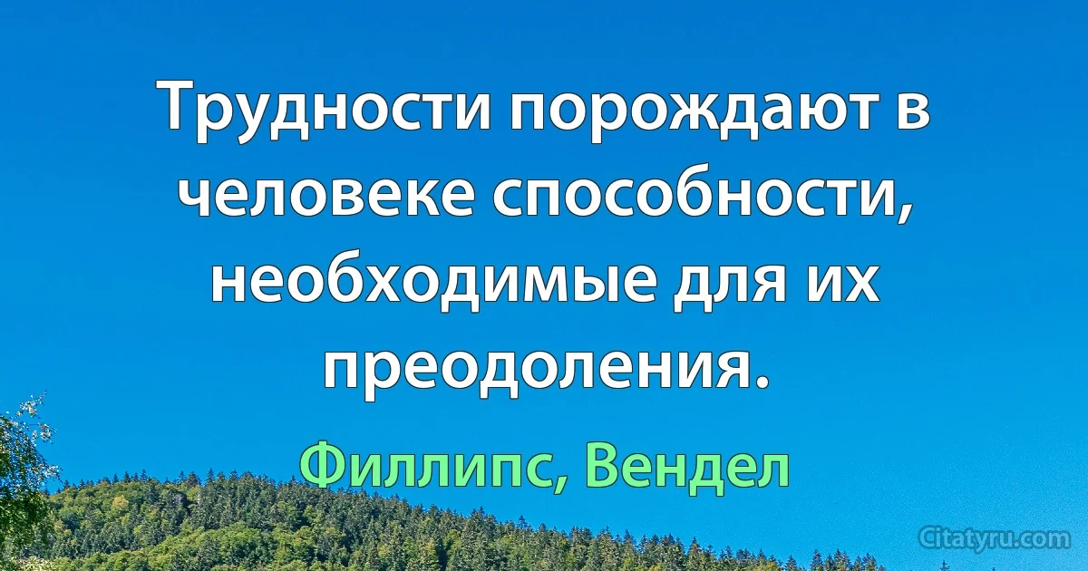 Трудности порождают в человеке способности, необходимые для их преодоления. (Филлипс, Вендел)