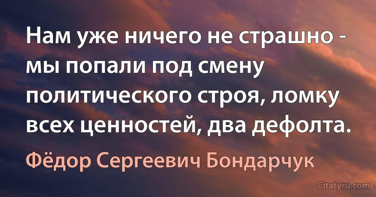 Нам уже ничего не страшно - мы попали под смену политического строя, ломку всех ценностей, два дефолта. (Фёдор Сергеевич Бондарчук)