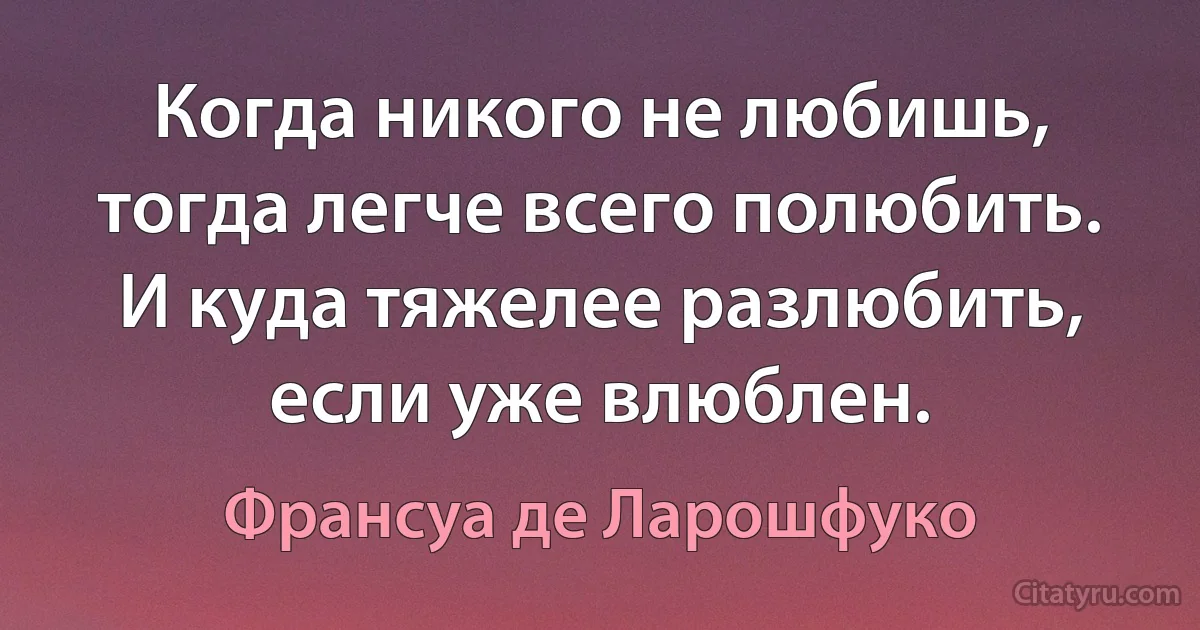 Когда никого не любишь, тогда легче всего полюбить. И куда тяжелее разлюбить, если уже влюблен. (Франсуа де Ларошфуко)