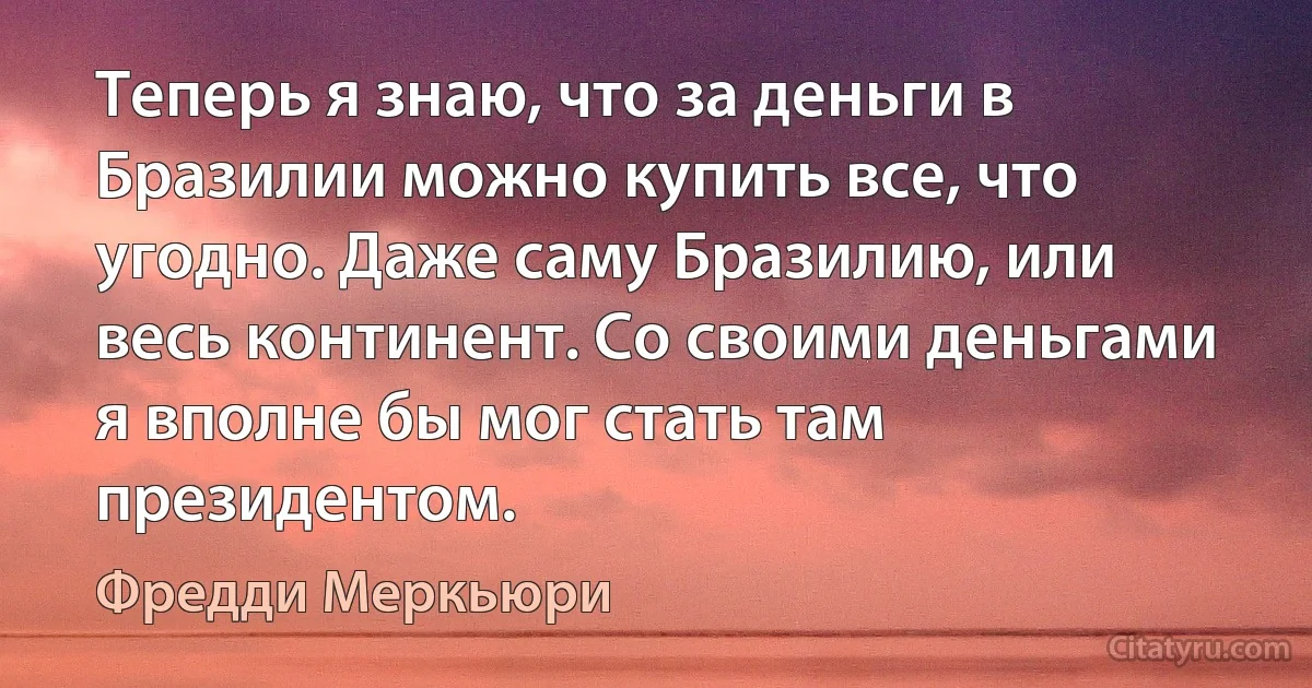 Теперь я знаю, что за деньги в Бразилии можно купить все, что угодно. Даже саму Бразилию, или весь континент. Со своими деньгами я вполне бы мог стать там президентом. (Фредди Меркьюри)