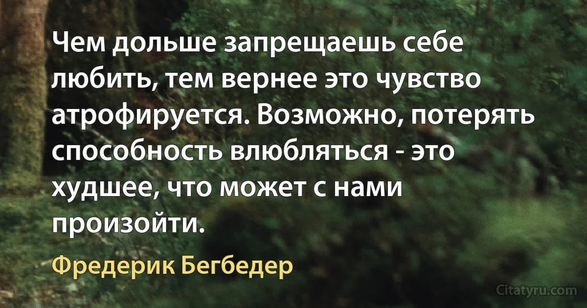 Чем дольше запрещаешь себе любить, тем вернее это чувство атрофируется. Возможно, потерять способность влюбляться - это худшее, что может с нами произойти. (Фредерик Бегбедер)