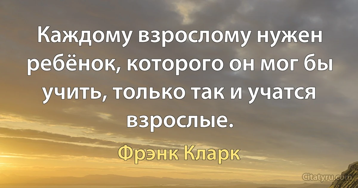 Каждому взрослому нужен ребёнок, которого он мог бы учить, только так и учатся взрослые. (Фрэнк Кларк)