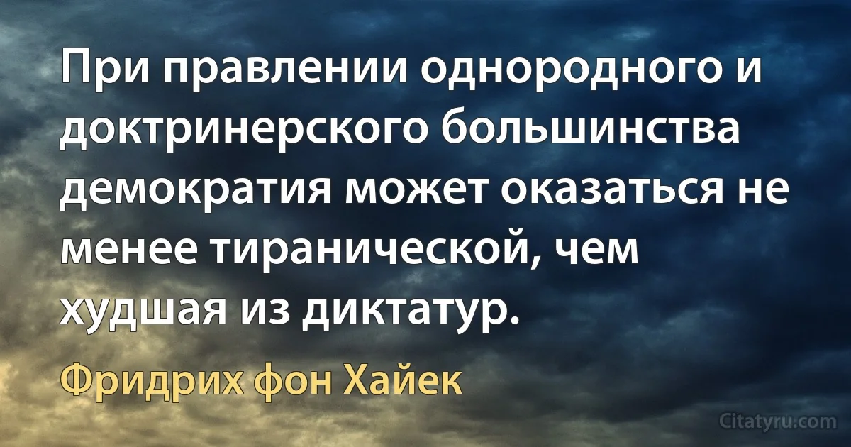 При правлении однородного и доктринерского большинства демократия может оказаться не менее тиранической, чем худшая из диктатур. (Фридрих фон Хайек)