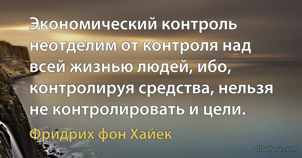 Экономический контроль неотделим от контроля над всей жизнью людей, ибо, контролируя средства, нельзя не контролировать и цели. (Фридрих фон Хайек)