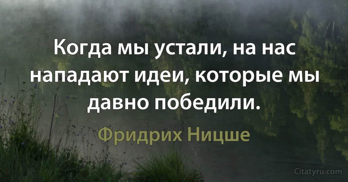 Когда мы устали, на нас нападают идеи, которые мы давно победили. (Фридрих Ницше)