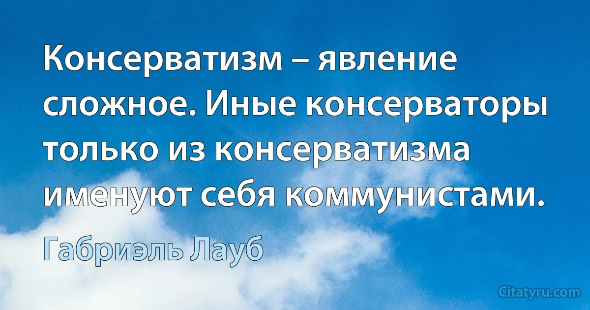 Консерватизм – явление сложное. Иные консерваторы только из консерватизма именуют себя коммунистами. (Габриэль Лауб)