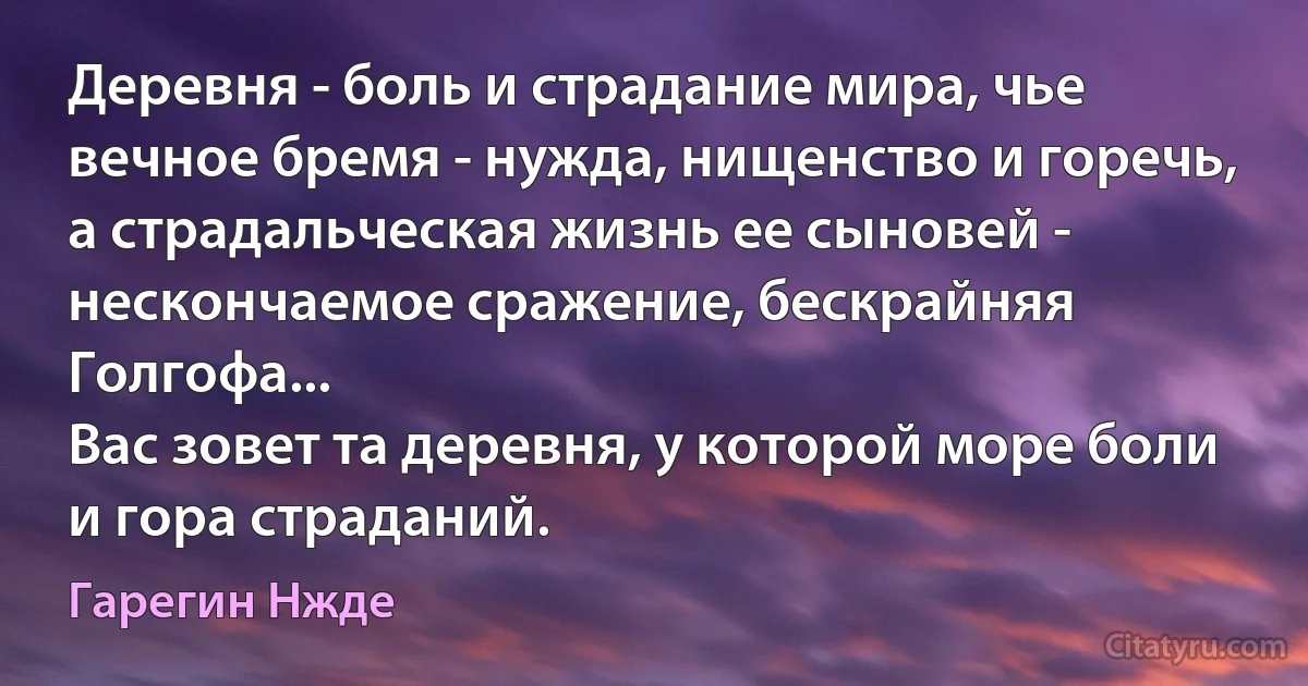 Деревня - боль и страдание мира, чье вечное бремя - нужда, нищенство и горечь, а страдальческая жизнь ее сыновей - нескончаемое сражение, бескрайняя Голгофа...
Вас зовет та деревня, у которой море боли и гора страданий. (Гарегин Нжде)