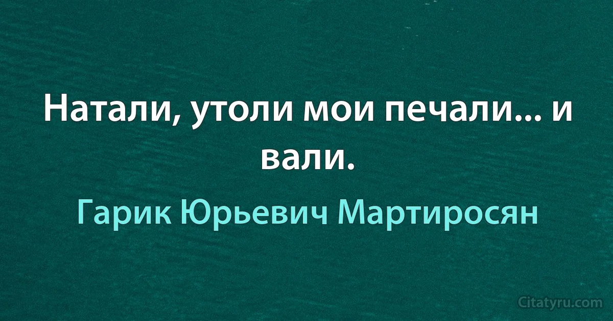 Натали, утоли мои печали... и вали. (Гарик Юрьевич Мартиросян)