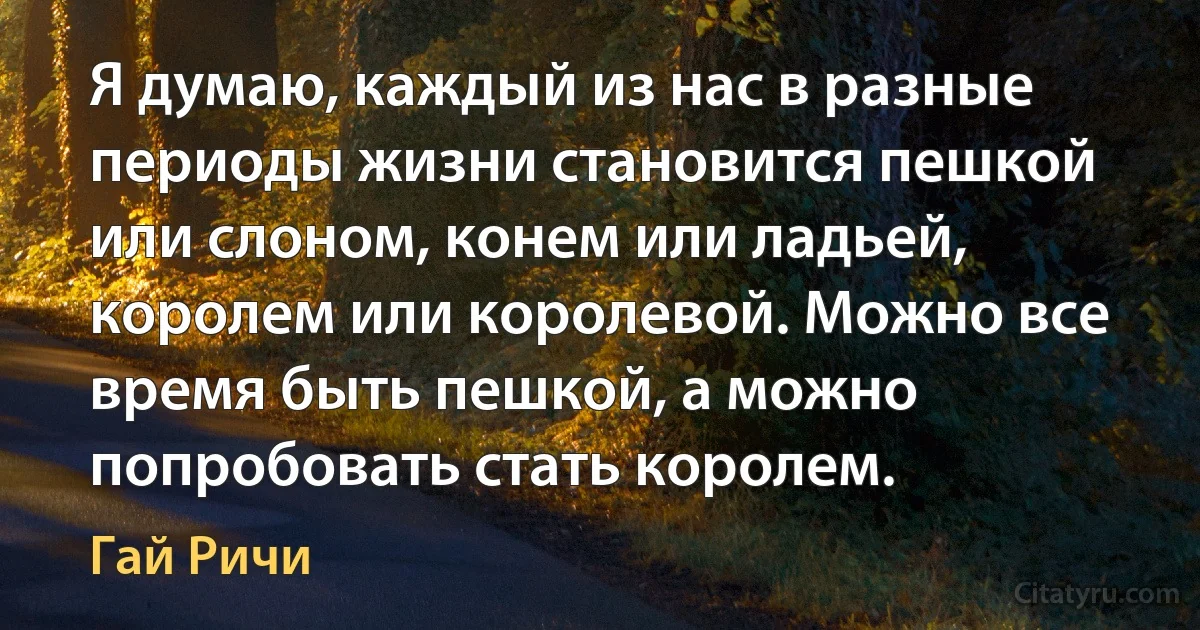 Я думаю, каждый из нас в разные периоды жизни становится пешкой или слоном, конем или ладьей, королем или королевой. Можно все время быть пешкой, а можно попробовать стать королем. (Гай Ричи)