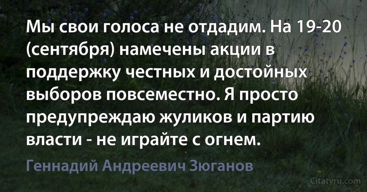 Мы свои голоса не отдадим. На 19-20 (сентября) намечены акции в поддержку честных и достойных выборов повсеместно. Я просто предупреждаю жуликов и партию власти - не играйте с огнем. (Геннадий Андреевич Зюганов)