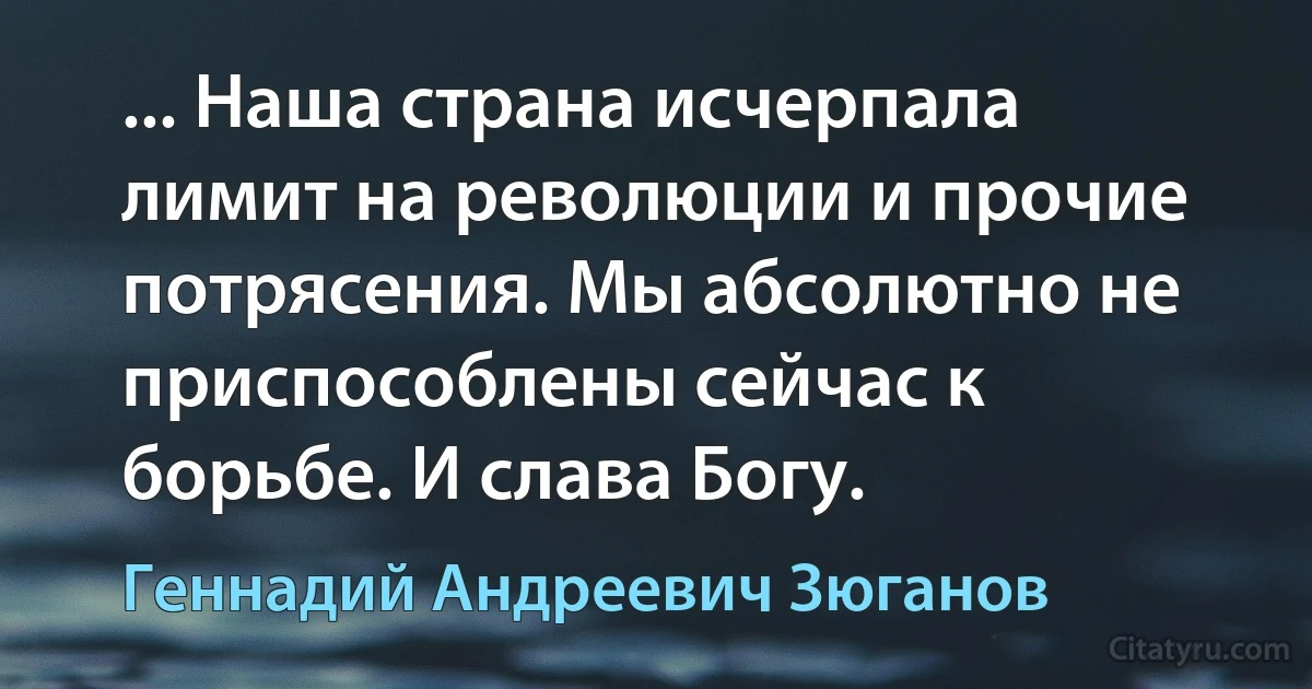 ... Наша страна исчерпала лимит на революции и прочие потрясения. Мы абсолютно не приспособлены сейчас к борьбе. И слава Богу. (Геннадий Андреевич Зюганов)