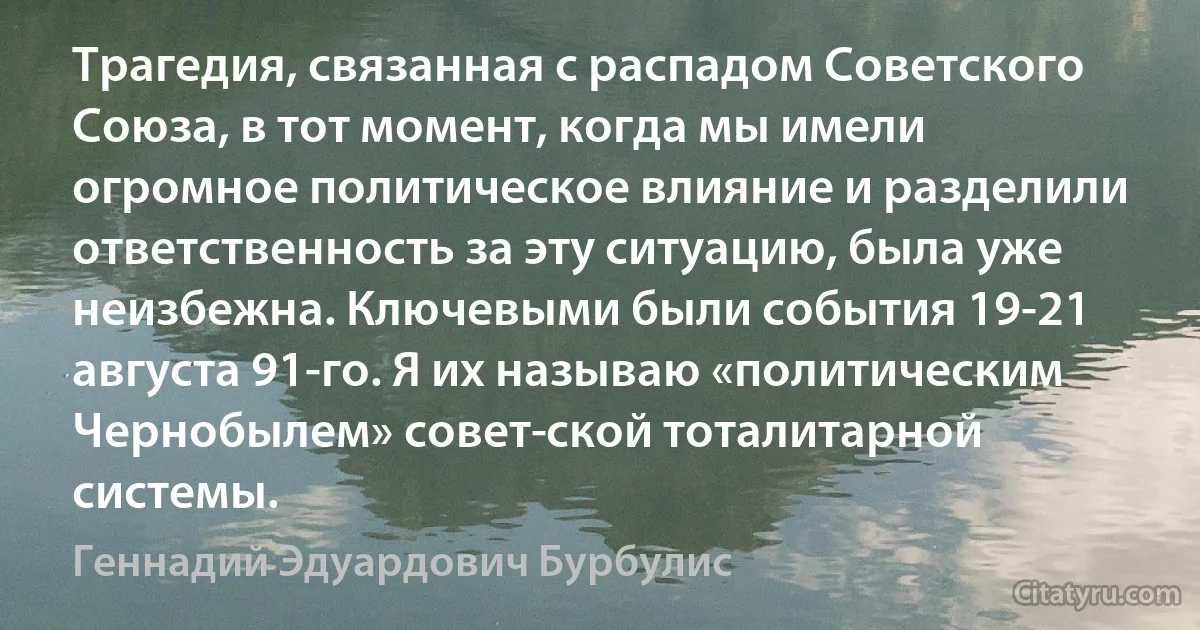 Трагедия, связанная с распадом Советского Союза, в тот момент, когда мы имели огромное политическое влияние и разделили ответственность за эту ситуацию, была уже неизбежна. Ключевыми были события 19-21 августа 91-го. Я их называю «политическим Чернобылем» совет­ской тоталитарной системы. (Геннадий Эдуардович Бурбулис)