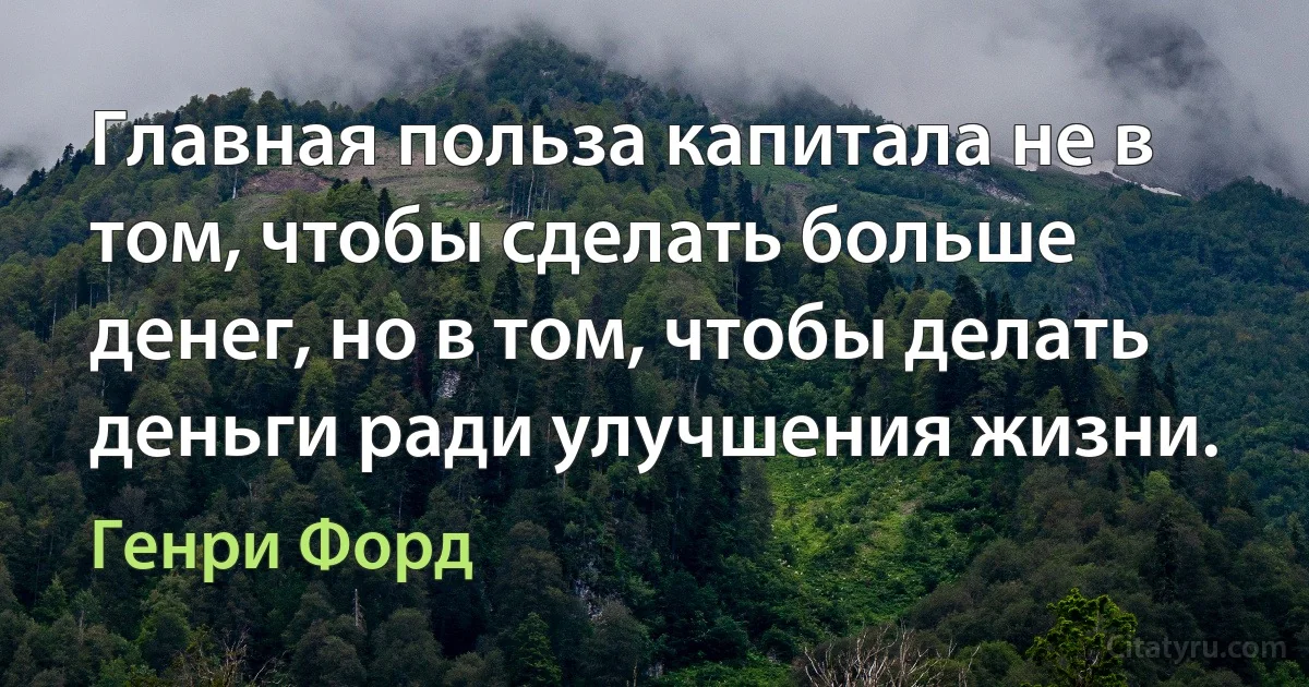 Главная польза капитала не в том, чтобы сделать больше денег, но в том, чтобы делать деньги ради улучшения жизни. (Генри Форд)