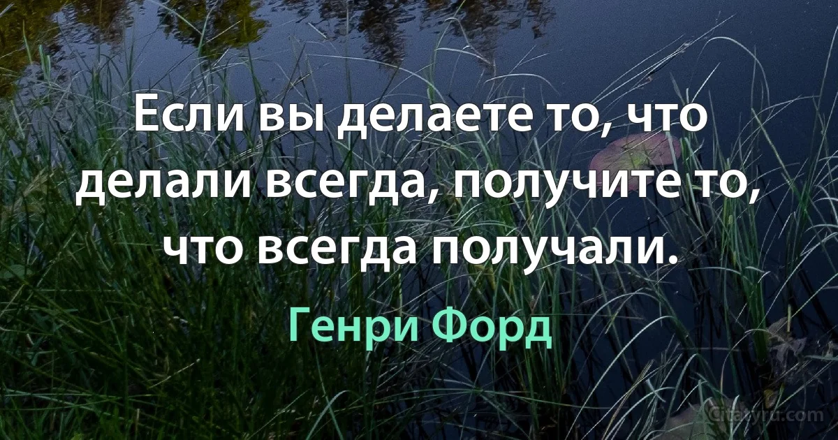 Если вы делаете то, что делали всегда, получите то, что всегда получали. (Генри Форд)