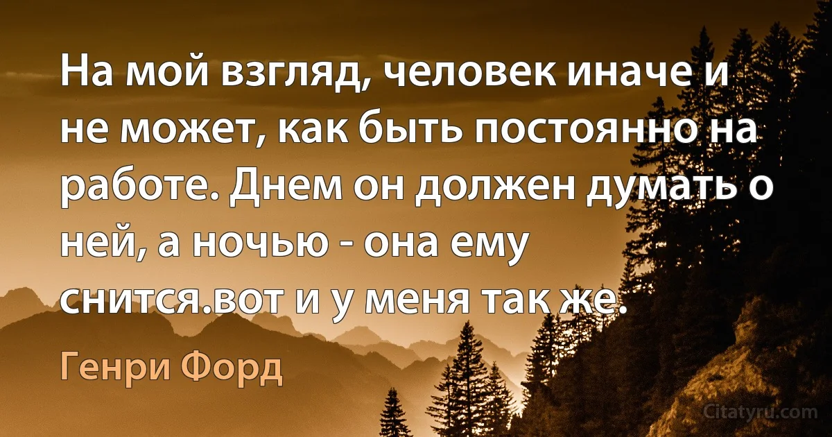 На мой взгляд, человек иначе и не может, как быть постоянно на работе. Днем он должен думать о ней, а ночью - она ему снится.вот и у меня так же. (Генри Форд)