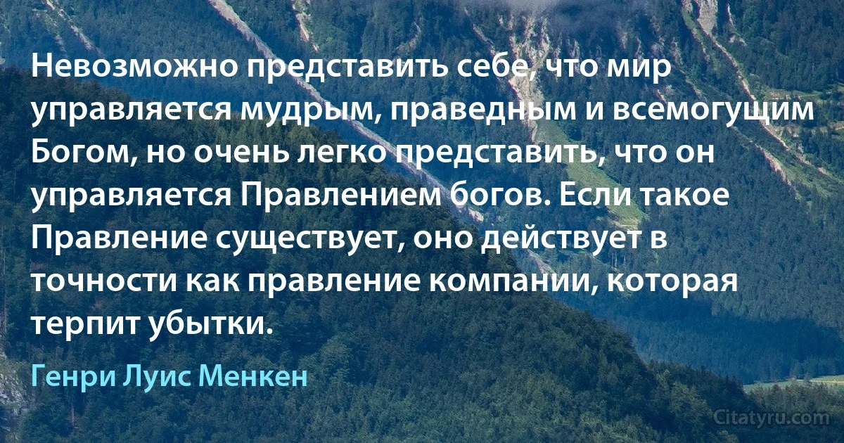 Невозможно представить себе, что мир управляется мудрым, праведным и всемогущим Богом, но очень легко представить, что он управляется Правлением богов. Если такое Правление существует, оно действует в точности как правление компании, которая терпит убытки. (Генри Луис Менкен)