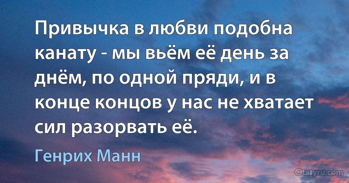 Привычка в любви подобна канату - мы вьём её день за днём, по одной пряди, и в конце концов у нас не хватает сил разорвать её. (Генрих Манн)