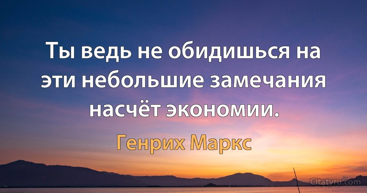 Ты ведь не обидишься на эти небольшие замечания насчёт экономии. (Генрих Маркс)