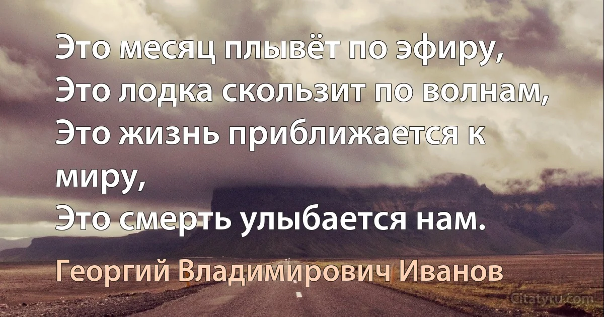 Это месяц плывёт по эфиру,
Это лодка скользит по волнам,
Это жизнь приближается к миру,
Это смерть улыбается нам. (Георгий Владимирович Иванов)