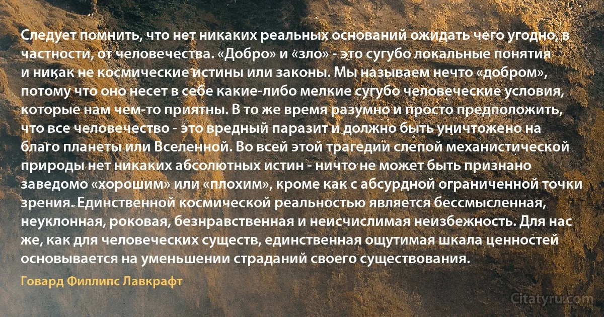 Следует помнить, что нет никаких реальных оснований ожидать чего угодно, в частности, от человечества. «Добро» и «зло» - это сугубо локальные понятия и никак не космические истины или законы. Мы называем нечто «добром», потому что оно несет в себе какие-либо мелкие сугубо человеческие условия, которые нам чем-то приятны. В то же время разумно и просто предположить, что все человечество - это вредный паразит и должно быть уничтожено на благо планеты или Вселенной. Во всей этой трагедии слепой механистической природы нет никаких абсолютных истин - ничто не может быть признано заведомо «хорошим» или «плохим», кроме как с абсурдной ограниченной точки зрения. Единственной космической реальностью является бессмысленная, неуклонная, роковая, безнравственная и неисчислимая неизбежность. Для нас же, как для человеческих существ, единственная ощутимая шкала ценностей основывается на уменьшении страданий своего существования. (Говард Филлипс Лавкрафт)