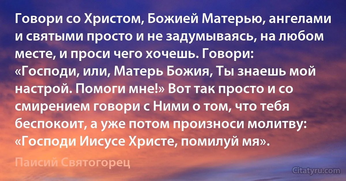 Говори со Христом, Божией Матерью, ангелами и святыми просто и не задумываясь, на любом месте, и проси чего хочешь. Говори: «Господи, или, Матерь Божия, Ты знаешь мой настрой. Помоги мне!» Вот так просто и со смирением говори с Ними о том, что тебя беспокоит, а уже потом произноси молитву: «Господи Иисусе Христе, помилуй мя». (Паисий Святогорец)