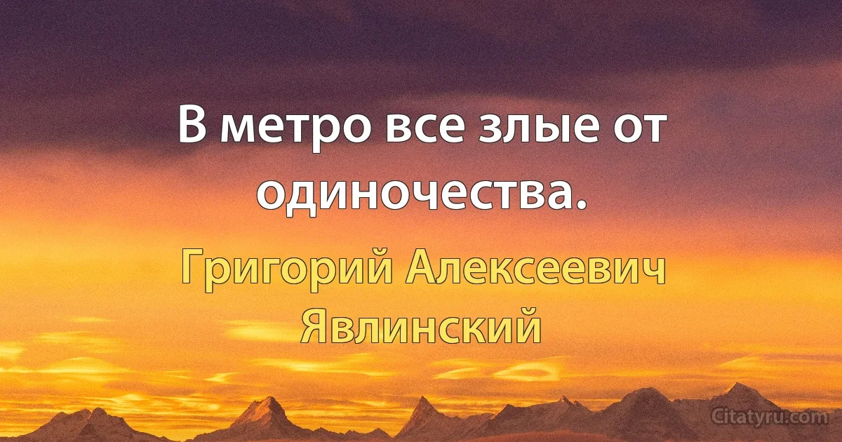 В метро все злые от одиночества. (Григорий Алексеевич Явлинский)