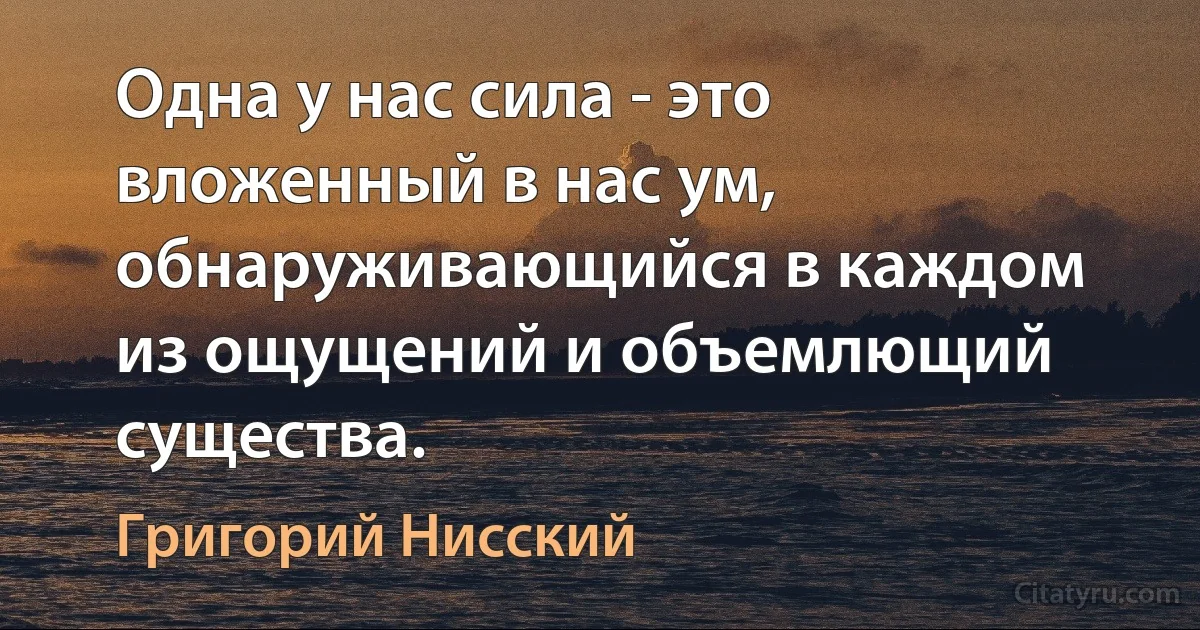 Одна у нас сила - это вложенный в нас ум, обнаруживающийся в каждом из ощущений и объемлющий существа. (Григорий Нисский)