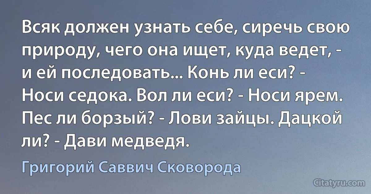 Всяк должен узнать себе, сиречь свою природу, чего она ищет, куда ведет, - и ей последовать... Конь ли еси? - Носи седока. Вол ли еси? - Носи ярем. Пес ли борзый? - Лови зайцы. Дацкой ли? - Дави медведя. (Григорий Саввич Сковорода)