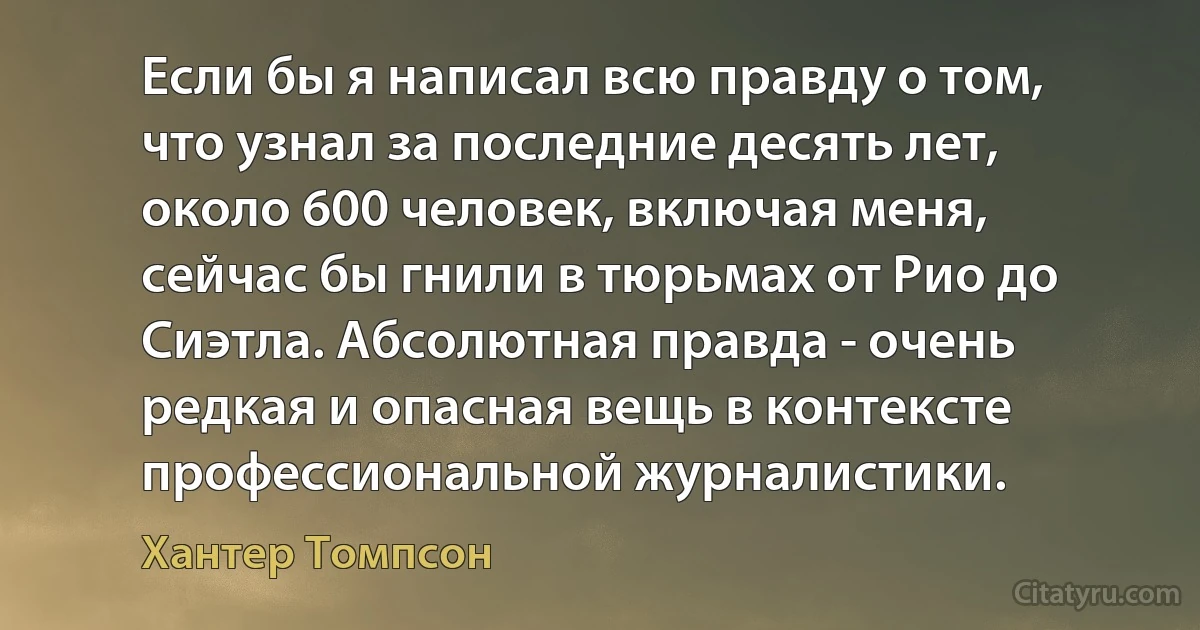 Если бы я написал всю правду о том, что узнал за последние десять лет, около 600 человек, включая меня, сейчас бы гнили в тюрьмах от Рио до Сиэтла. Абсолютная правда - очень редкая и опасная вещь в контексте профессиональной журналистики. (Хантер Томпсон)