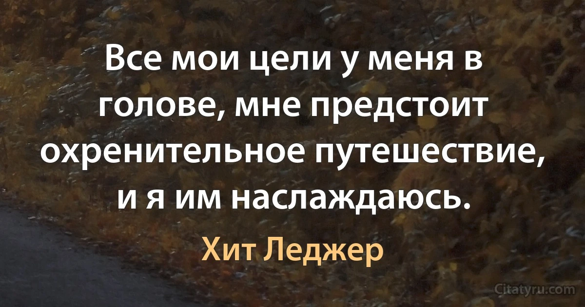 Все мои цели у меня в голове, мне предстоит охренительное путешествие, и я им наслаждаюсь. (Хит Леджер)