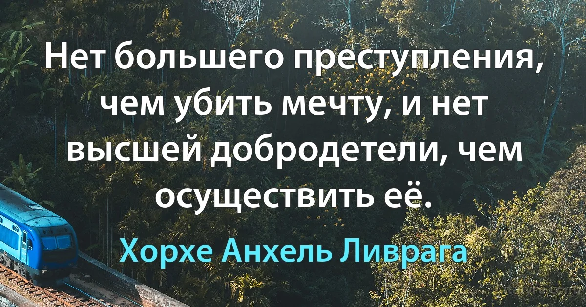 Нет большего преступления, чем убить мечту, и нет высшей добродетели, чем осуществить её. (Хорхе Анхель Ливрага)