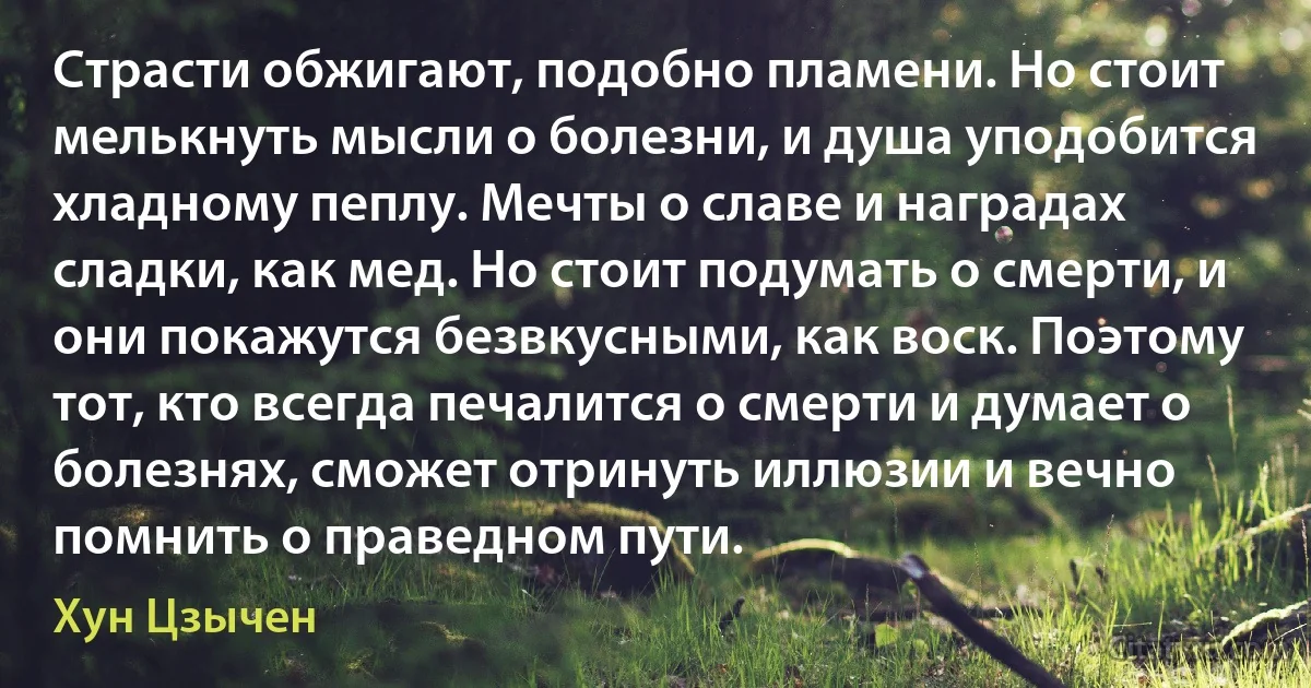 Страсти обжигают, подобно пламени. Но стоит мелькнуть мысли о болезни, и душа уподобится хладному пеплу. Мечты о славе и наградах сладки, как мед. Но стоит подумать о смерти, и они покажутся безвкусными, как воск. Поэтому тот, кто всегда печалится о смерти и думает о болезнях, сможет отринуть иллюзии и вечно помнить о праведном пути. (Хун Цзычен)