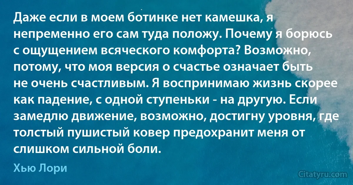 Даже если в моем ботинке нет камешка, я непременно его сам туда положу. Почему я борюсь с ощущением всяческого комфорта? Возможно, потому, что моя версия о счастье означает быть не очень счастливым. Я воспринимаю жизнь скорее как падение, с одной ступеньки - на другую. Если замедлю движение, возможно, достигну уровня, где толстый пушистый ковер предохранит меня от слишком сильной боли. (Хью Лори)