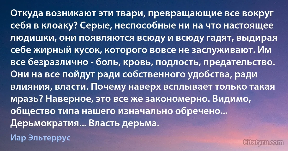 Откуда возникают эти твари, превращающие все вокруг себя в клоаку? Серые, неспособные ни на что настоящее людишки, они появляются всюду и всюду гадят, выдирая себе жирный кусок, которого вовсе не заслуживают. Им все безразлично - боль, кровь, подлость, предательство. Они на все пойдут ради собственного удобства, ради влияния, власти. Почему наверх всплывает только такая мразь? Наверное, это все же закономерно. Видимо, общество типа нашего изначально обречено... Дерьмократия... Власть дерьма. (Иар Эльтеррус)