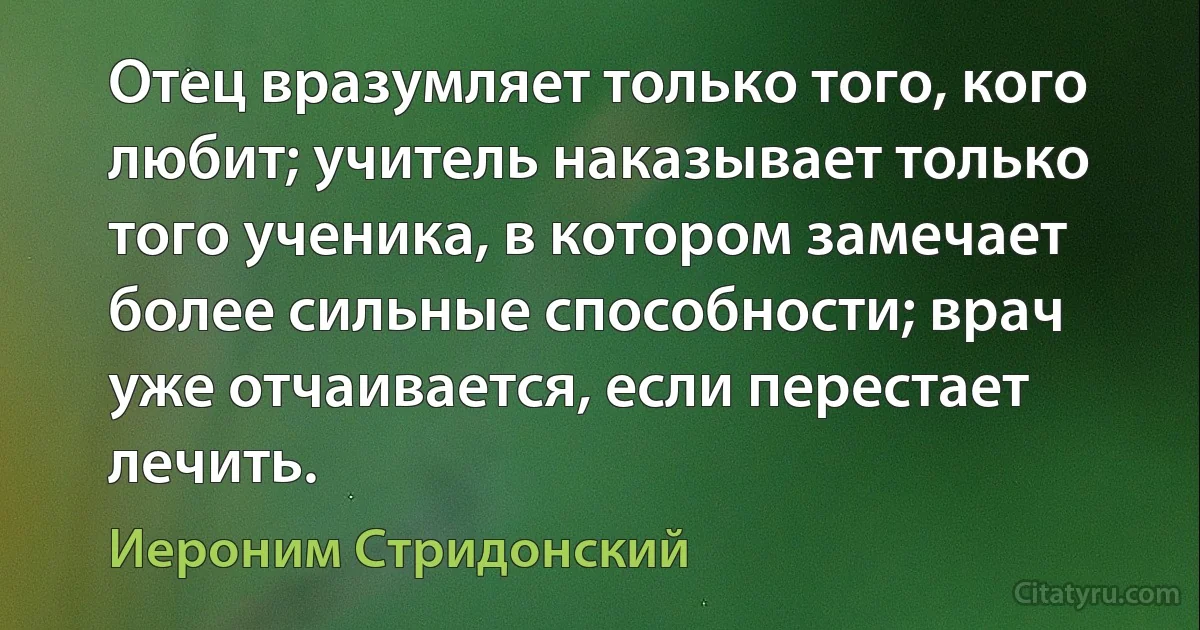 Отец вразумляет только того, кого любит; учитель наказывает только того ученика, в котором замечает более сильные способности; врач уже отчаивается, если перестает лечить. (Иероним Стридонский)