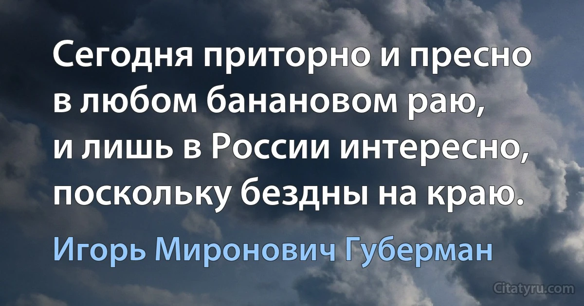 Сегодня приторно и пресно
в любом банановом раю,
и лишь в России интересно,
поскольку бездны на краю. (Игорь Миронович Губерман)