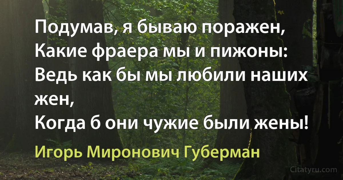 Подумав, я бываю поражен,
Какие фраера мы и пижоны:
Ведь как бы мы любили наших жен,
Когда б они чужие были жены! (Игорь Миронович Губерман)