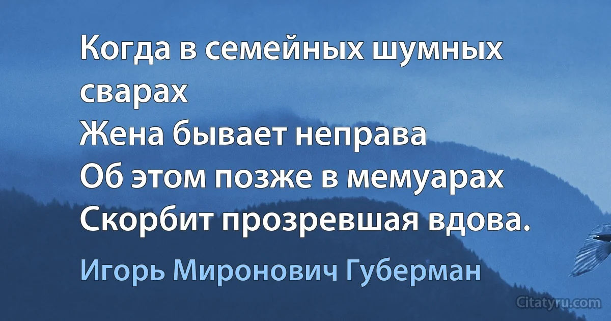 Когда в семейных шумных сварах
Жена бывает неправа
Об этом позже в мемуарах
Скорбит прозревшая вдова. (Игорь Миронович Губерман)