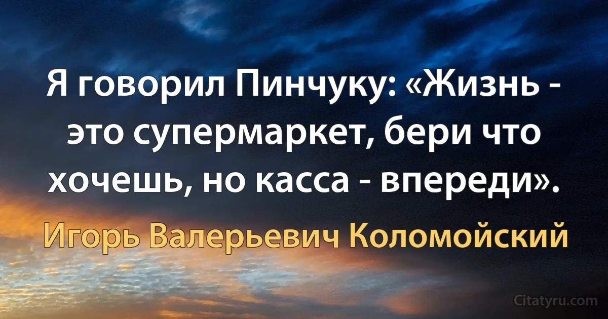 Я говорил Пинчуку: «Жизнь - это супермаркет, бери что хочешь, но касса - впереди». (Игорь Валерьевич Коломойский)