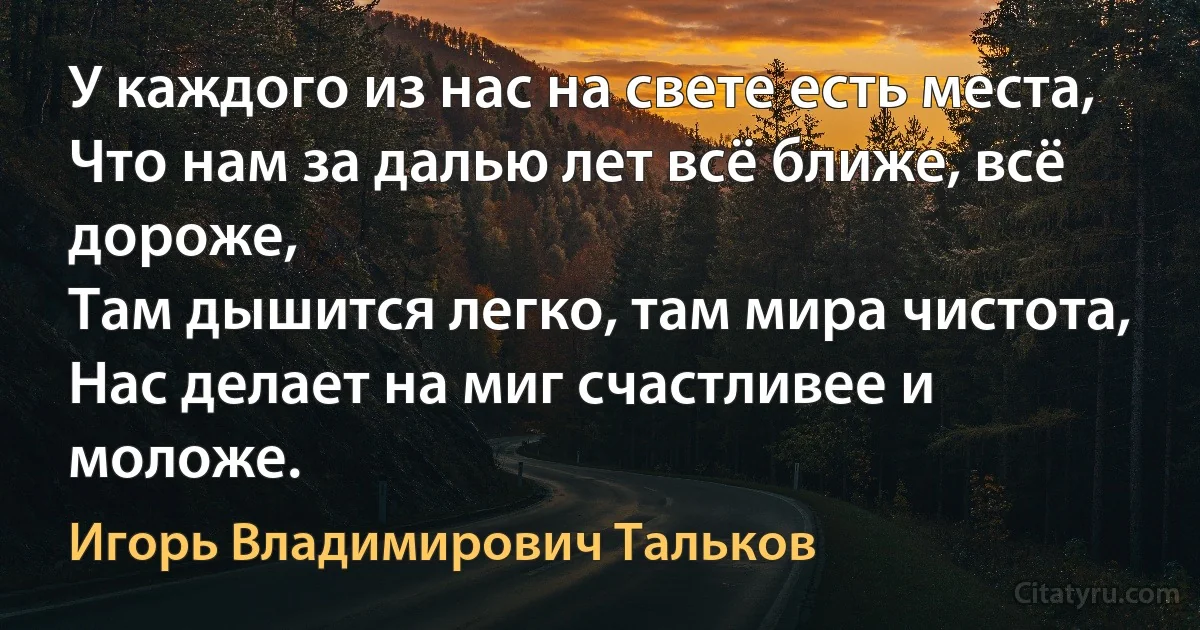 У каждого из нас на свете есть места,
Что нам за далью лет всё ближе, всё дороже,
Там дышится легко, там мира чистота,
Нас делает на миг счастливее и моложе. (Игорь Владимирович Тальков)