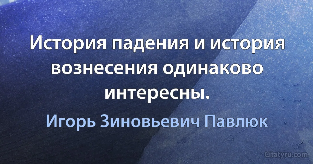 История падения и история вознесения одинаково интересны. (Игорь Зиновьевич Павлюк)